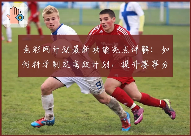 竞彩网计划最新功能亮点详解：如何科学制定高效计划，提升赛事分析成功率