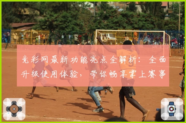 竞彩网最新功能亮点全解析：全面升级使用体验，带你畅享掌上赛事资讯