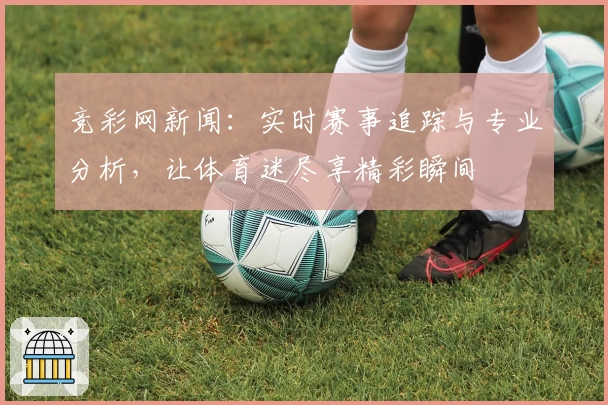 竞彩网新闻：实时赛事追踪与专业分析，让体育迷尽享精彩瞬间