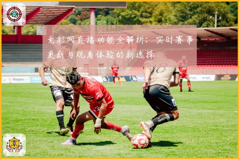 竞彩网直播功能全解析：实时赛事更新与观看体验的新选择