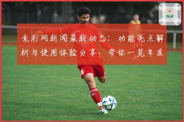 竞彩网新闻最新动态：功能亮点解析与使用体验分享，带你一览年度口碑推荐