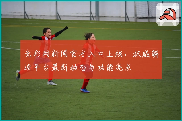 竞彩网新闻官方入口上线，权威解读平台最新动态与功能亮点
