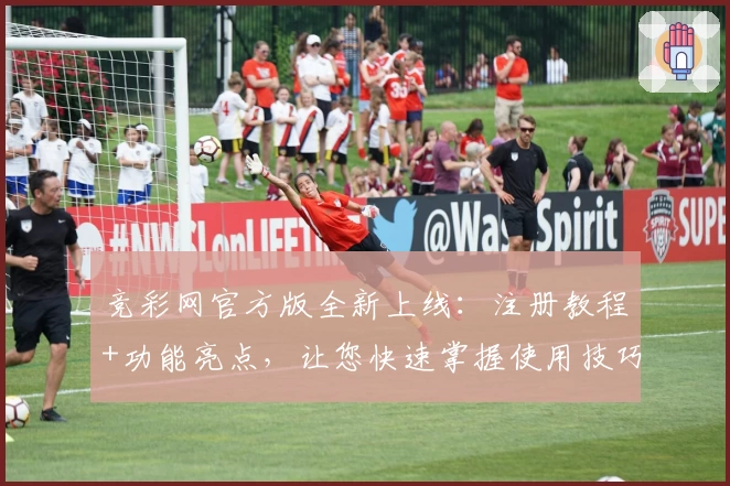 竞彩网官方版全新上线：注册教程+功能亮点，让您快速掌握使用技巧