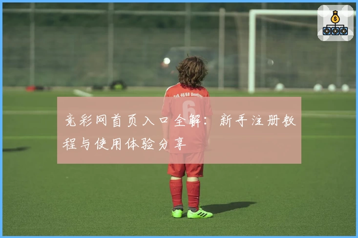 竞彩网首页入口全解：新手注册教程与使用体验分享