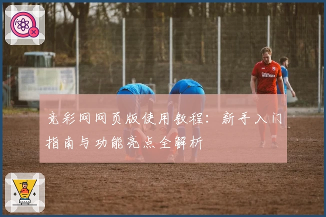 竞彩网网页版使用教程：新手入门指南与功能亮点全解析