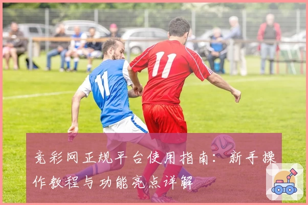 竞彩网正规平台使用指南：新手操作教程与功能亮点详解